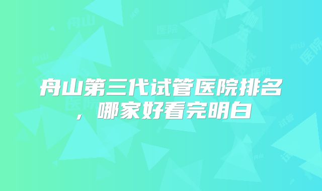 舟山第三代试管医院排名,哪家好看完明白