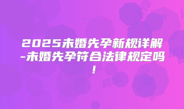 2025未婚先孕新规详解-未婚先孕符合法律规定吗！