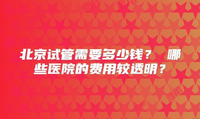 北京试管需要多少钱？ 哪些医院的费用较透明？