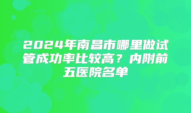 2024年南昌市哪里做试管成功率比较高?内附前五医院名单