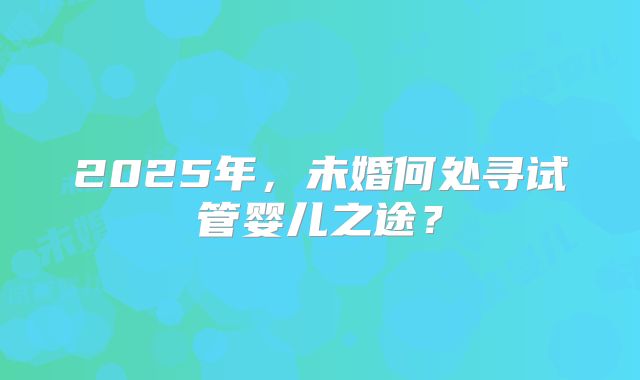 2025年，未婚何处寻试管婴儿之途？