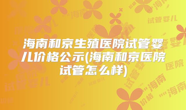 海南和京生殖医院试管婴儿价格公示(海南和京医院试管怎么样)