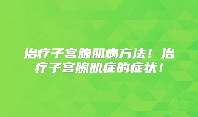 治疗子宫腺肌病方法!治疗子宫腺肌症的症状!