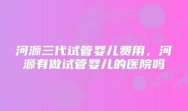 河源三代试管婴儿费用,河源有做试管婴儿的医院吗