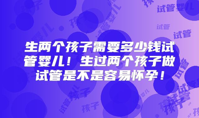 生两个孩子需要多少钱试管婴儿!生过两个孩子做试管是不是容易怀孕!