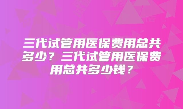 三代试管用医保费用总共多少？三代试管用医保费用总共多少钱？