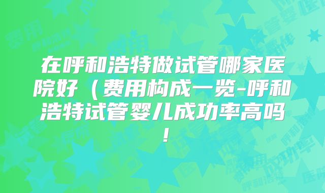 在呼和浩特做试管哪家医院好（费用构成一览-呼和浩特试管婴儿成功率高吗！