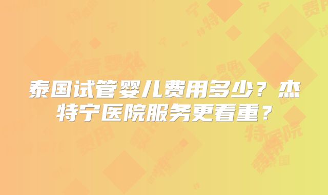 泰国试管婴儿费用多少?杰特宁医院服务更看重?