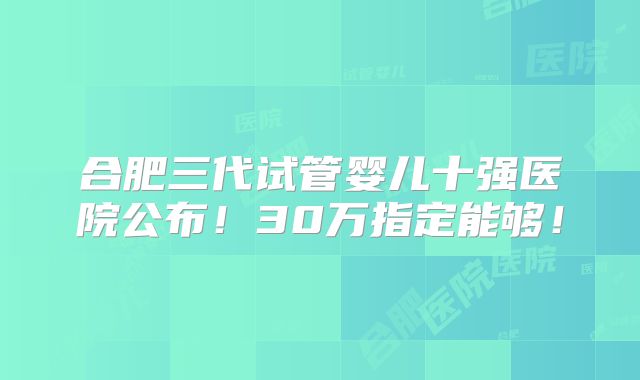 合肥三代试管婴儿十强医院公布!30万指定能够!