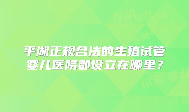 平湖正规合法的生殖试管婴儿医院都设立在哪里？