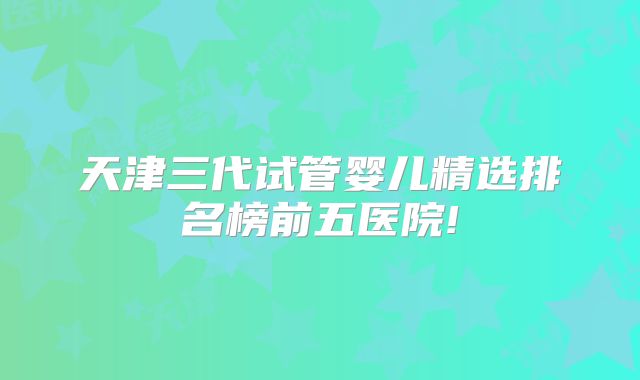 天津三代试管婴儿精选排名榜前五医院!