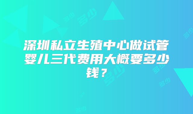 深圳私立生殖中心做试管婴儿三代费用大概要多少钱？