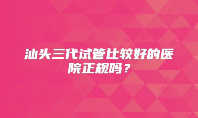 汕头三代试管比较好的医院正规吗？