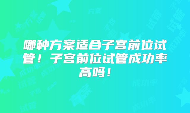 哪种方案适合子宫前位试管！子宫前位试管成功率高吗！
