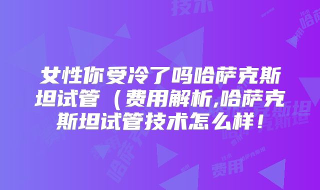 女性你受冷了吗哈萨克斯坦试管（费用解析,哈萨克斯坦试管技术怎么样！
