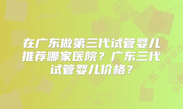 在广东做第三代试管婴儿推荐哪家医院？广东三代试管婴儿价格？