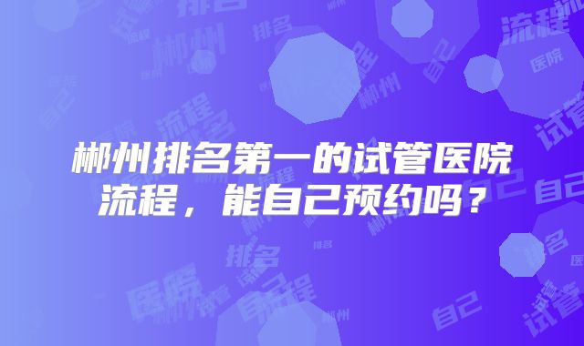 郴州排名第一的试管医院流程，能自己预约吗？