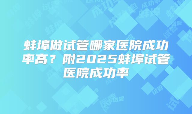蚌埠做试管哪家医院成功率高?附2025蚌埠试管医院成功率