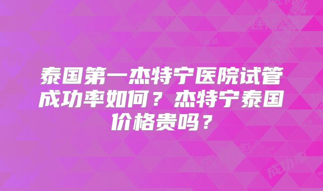 泰国第一杰特宁医院试管成功率如何？杰特宁泰国价格贵吗？