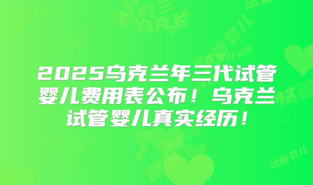 2025乌克兰年三代试管婴儿费用表公布！乌克兰试管婴儿真实经历！