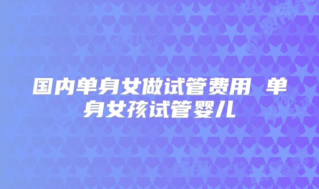 国内单身女做试管费用 单身女孩试管婴儿