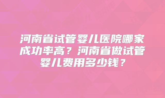 河南省试管婴儿医院哪家成功率高？河南省做试管婴儿费用多少钱？