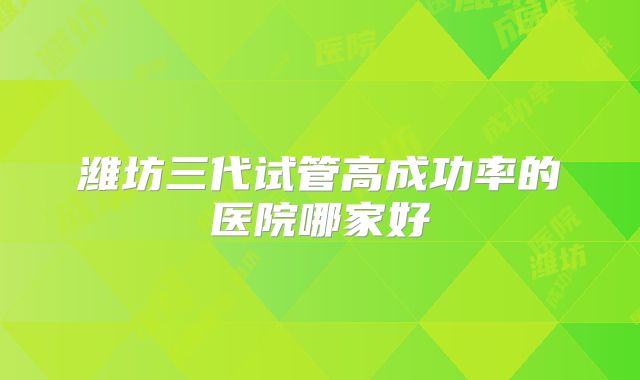 潍坊三代试管高成功率的医院哪家好