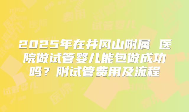 2025年在井冈山附属 医院做试管婴儿能包做成功吗?附试管费用及流程
