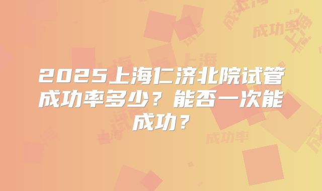 2025上海仁济北院试管成功率多少?能否一次能成功?
