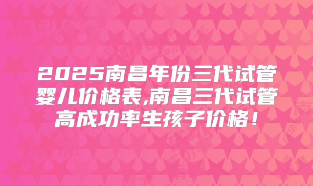 2025南昌年份三代试管婴儿价格表,南昌三代试管高成功率生孩子价格!