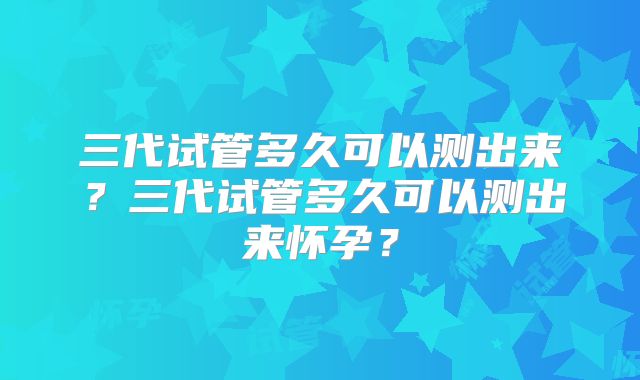 三代试管多久可以测出来？三代试管多久可以测出来怀孕？