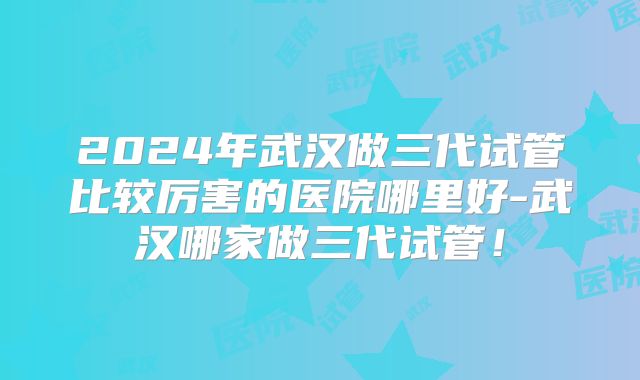 2024年武汉做三代试管比较厉害的医院哪里好-武汉哪家做三代试管!