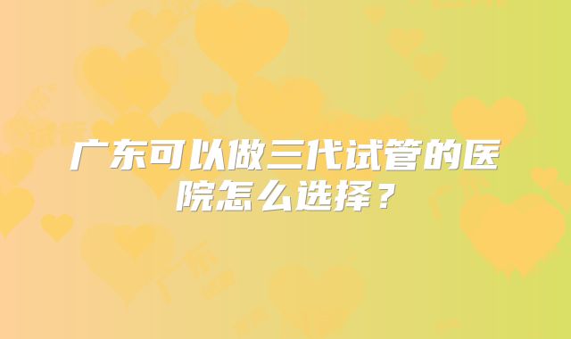 广东可以做三代试管的医院怎么选择？