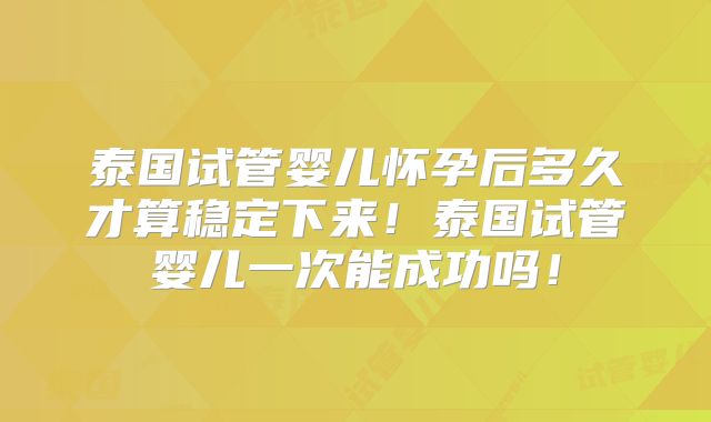 泰国试管婴儿怀孕后多久才算稳定下来！泰国试管婴儿一次能成功吗！