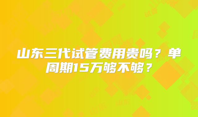 山东三代试管费用贵吗？单周期15万够不够？