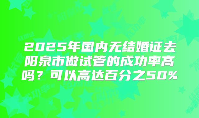 2025年国内无结婚证去阳泉市做试管的成功率高吗?可以高达百分之50%