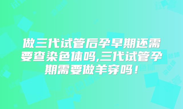 做三代试管后孕早期还需要查染色体吗,三代试管孕期需要做羊穿吗！