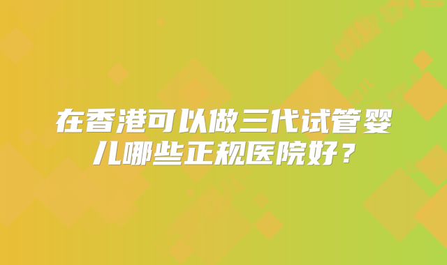 在香港可以做三代试管婴儿哪些正规医院好？