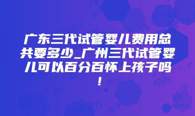 广东三代试管婴儿费用总共要多少_广州三代试管婴儿可以百分百怀上孩子吗!