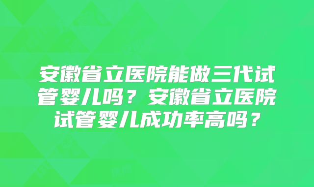 安徽省立医院能做三代试管婴儿吗?安徽省立医院试管婴儿成功率高吗?