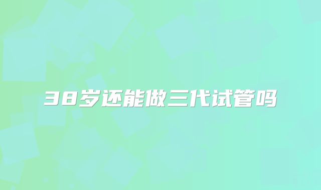 38岁还能做三代试管吗
