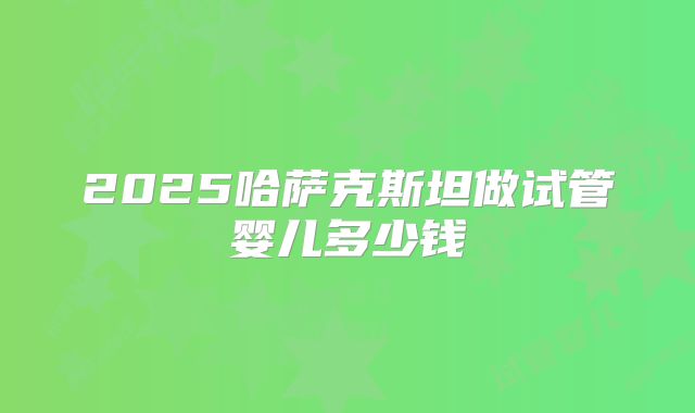 2025哈萨克斯坦做试管婴儿多少钱