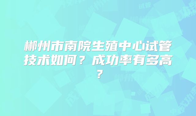 郴州市南院生殖中心试管技术如何？成功率有多高？