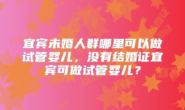 宜宾未婚人群哪里可以做试管婴儿，没有结婚证宜宾可做试管婴儿？
