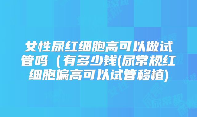 女性尿红细胞高可以做试管吗（有多少钱(尿常规红细胞偏高可以试管移植)