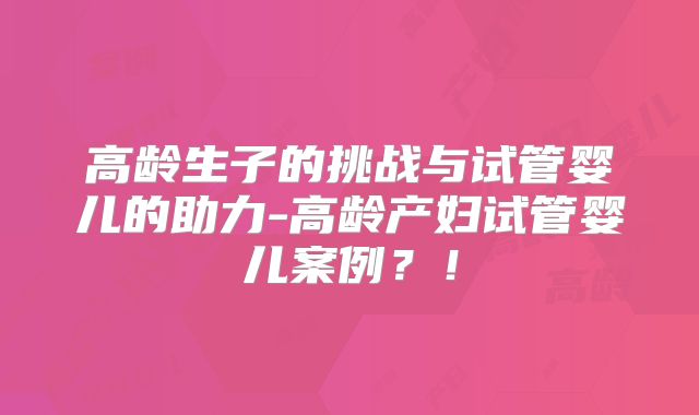 高龄生子的挑战与试管婴儿的助力-高龄产妇试管婴儿案例？！