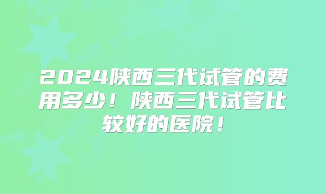 2024陕西三代试管的费用多少！陕西三代试管比较好的医院！