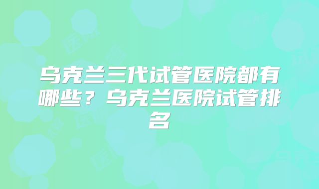 乌克兰三代试管医院都有哪些？乌克兰医院试管排名