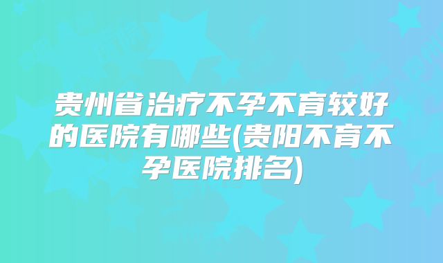 贵州省治疗不孕不育较好的医院有哪些(贵阳不育不孕医院排名)
