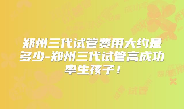 郑州三代试管费用大约是多少-郑州三代试管高成功率生孩子！